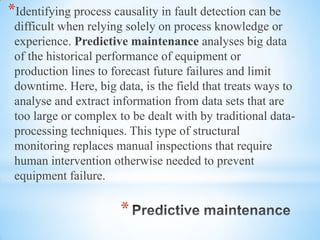 *
*Identifying process causality in fault detection can be
difficult when relying solely on process knowledge or
experience. Predictive maintenance analyses big data
of the historical performance of equipment or
production lines to forecast future failures and limit
downtime. Here, big data, is the field that treats ways to
analyse and extract information from data sets that are
too large or complex to be dealt with by traditional data-
processing techniques. This type of structural
monitoring replaces manual inspections that require
human intervention otherwise needed to prevent
equipment failure.
 