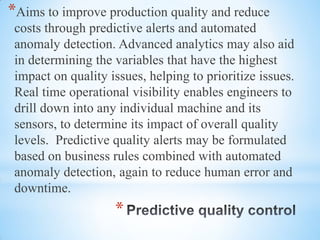 *
*Aims to improve production quality and reduce
costs through predictive alerts and automated
anomaly detection. Advanced analytics may also aid
in determining the variables that have the highest
impact on quality issues, helping to prioritize issues.
Real time operational visibility enables engineers to
drill down into any individual machine and its
sensors, to determine its impact of overall quality
levels. Predictive quality alerts may be formulated
based on business rules combined with automated
anomaly detection, again to reduce human error and
downtime.
 