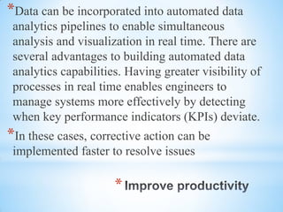 *
*Data can be incorporated into automated data
analytics pipelines to enable simultaneous
analysis and visualization in real time. There are
several advantages to building automated data
analytics capabilities. Having greater visibility of
processes in real time enables engineers to
manage systems more effectively by detecting
when key performance indicators (KPIs) deviate.
*In these cases, corrective action can be
implemented faster to resolve issues
 