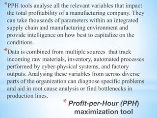*
*PPH tools analyse all the relevant variables that impact
the total profitability of a manufacturing company. They
can take thousands of parameters within an integrated
supply chain and manufacturing environment and
provide intelligence on how best to capitalize on the
conditions.
*Data is combined from multiple sources that track
incoming raw materials, inventory, automated processes
performed by cyber-physical systems, and factory
outputs. Analysing these variables from across diverse
parts of the organization can diagnose specific problems
and aid in root cause analysis or find bottlenecks in
production lines.
 
