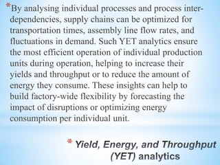 *
*By analysing individual processes and process inter-
dependencies, supply chains can be optimized for
transportation times, assembly line flow rates, and
fluctuations in demand. Such YET analytics ensure
the most efficient operation of individual production
units during operation, helping to increase their
yields and throughput or to reduce the amount of
energy they consume. These insights can help to
build factory-wide flexibility by forecasting the
impact of disruptions or optimizing energy
consumption per individual unit.
 