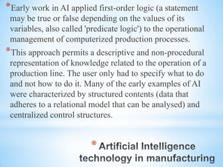 *
*Early work in AI applied first-order logic (a statement
may be true or false depending on the values of its
variables, also called 'predicate logic') to the operational
management of computerized production processes.
*This approach permits a descriptive and non-procedural
representation of knowledge related to the operation of a
production line. The user only had to specify what to do
and not how to do it. Many of the early examples of AI
were characterized by structured contents (data that
adheres to a relational model that can be analysed) and
centralized control structures.
 