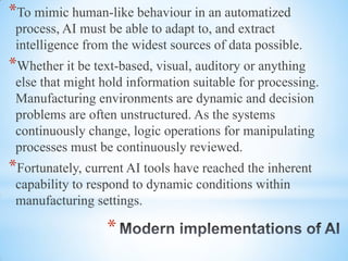 *
*To mimic human-like behaviour in an automatized
process, AI must be able to adapt to, and extract
intelligence from the widest sources of data possible.
*Whether it be text-based, visual, auditory or anything
else that might hold information suitable for processing.
Manufacturing environments are dynamic and decision
problems are often unstructured. As the systems
continuously change, logic operations for manipulating
processes must be continuously reviewed.
*Fortunately, current AI tools have reached the inherent
capability to respond to dynamic conditions within
manufacturing settings.
 