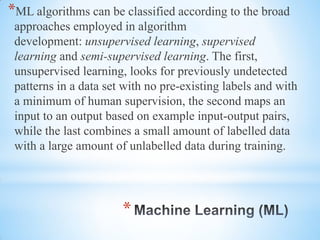 *
*ML algorithms can be classified according to the broad
approaches employed in algorithm
development: unsupervised learning, supervised
learning and semi-supervised learning. The first,
unsupervised learning, looks for previously undetected
patterns in a data set with no pre-existing labels and with
a minimum of human supervision, the second maps an
input to an output based on example input-output pairs,
while the last combines a small amount of labelled data
with a large amount of unlabelled data during training.
 