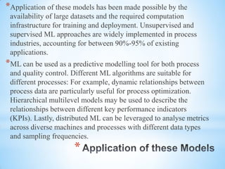*
*Application of these models has been made possible by the
availability of large datasets and the required computation
infrastructure for training and deployment. Unsupervised and
supervised ML approaches are widely implemented in process
industries, accounting for between 90%-95% of existing
applications.
*ML can be used as a predictive modelling tool for both process
and quality control. Different ML algorithms are suitable for
different processes: For example, dynamic relationships between
process data are particularly useful for process optimization.
Hierarchical multilevel models may be used to describe the
relationships between different key performance indicators
(KPIs). Lastly, distributed ML can be leveraged to analyse metrics
across diverse machines and processes with different data types
and sampling frequencies.
 