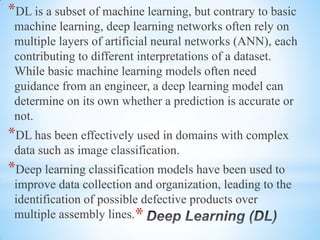 *
*DL is a subset of machine learning, but contrary to basic
machine learning, deep learning networks often rely on
multiple layers of artificial neural networks (ANN), each
contributing to different interpretations of a dataset.
While basic machine learning models often need
guidance from an engineer, a deep learning model can
determine on its own whether a prediction is accurate or
not.
*DL has been effectively used in domains with complex
data such as image classification.
*Deep learning classification models have been used to
improve data collection and organization, leading to the
identification of possible defective products over
multiple assembly lines.
 