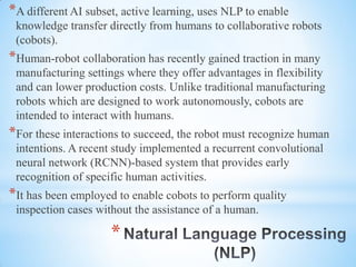 *
*A different AI subset, active learning, uses NLP to enable
knowledge transfer directly from humans to collaborative robots
(cobots).
*Human-robot collaboration has recently gained traction in many
manufacturing settings where they offer advantages in flexibility
and can lower production costs. Unlike traditional manufacturing
robots which are designed to work autonomously, cobots are
intended to interact with humans.
*For these interactions to succeed, the robot must recognize human
intentions. A recent study implemented a recurrent convolutional
neural network (RCNN)-based system that provides early
recognition of specific human activities.
*It has been employed to enable cobots to perform quality
inspection cases without the assistance of a human.
 