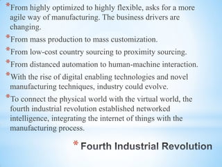 *
*From highly optimized to highly flexible, asks for a more
agile way of manufacturing. The business drivers are
changing.
*From mass production to mass customization.
*From low-cost country sourcing to proximity sourcing.
*From distanced automation to human-machine interaction.
*With the rise of digital enabling technologies and novel
manufacturing techniques, industry could evolve.
*To connect the physical world with the virtual world, the
fourth industrial revolution established networked
intelligence, integrating the internet of things with the
manufacturing process.
 