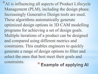 *
*AI is influencing all aspects of Product Lifecycle
Management (PLM), including the design phase.
Increasingly Generative Design tools are used.
These algorithms automatically generate
optimized design options in 3D CAM modelling
programs for achieving a set of design goals.
Multiple iterations of a product can be designed
and compared using different metrics and
constraints. This enables engineers to quickly
generate a range of design options to filter and
select the ones that best meet their goals and
constraints.
 