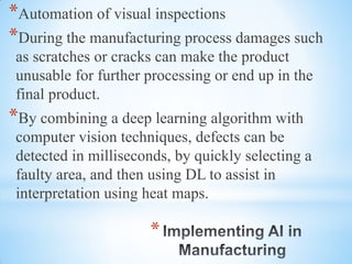 *
*Automation of visual inspections
*During the manufacturing process damages such
as scratches or cracks can make the product
unusable for further processing or end up in the
final product.
*By combining a deep learning algorithm with
computer vision techniques, defects can be
detected in milliseconds, by quickly selecting a
faulty area, and then using DL to assist in
interpretation using heat maps.
 
