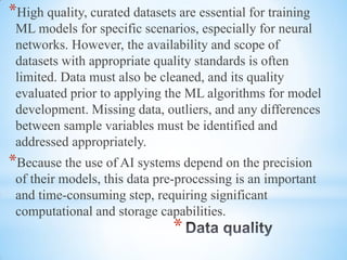 *
*High quality, curated datasets are essential for training
ML models for specific scenarios, especially for neural
networks. However, the availability and scope of
datasets with appropriate quality standards is often
limited. Data must also be cleaned, and its quality
evaluated prior to applying the ML algorithms for model
development. Missing data, outliers, and any differences
between sample variables must be identified and
addressed appropriately.
*Because the use of AI systems depend on the precision
of their models, this data pre-processing is an important
and time-consuming step, requiring significant
computational and storage capabilities.
 