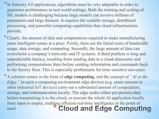*
*In Industry 4.0 applications, algorithms must be very adaptable in order to
guarantee performance in real world settings. Both the training and scaling of
ML models is challenging because large models can involve millions of
parameters and large datasets. It requires the scalable storage, distributed
processing, and powerful computing capabilities that cloud infrastructures
provide.
*Clearly, the amount of data and computations required to make manufacturing
more intelligent comes at a price. Firstly, there are the literal costs of bandwidth
usage, data storage, and computing. Secondly, the large amount of data can
overwhelm a company’s networks and IT systems. A third problem is long and
unpredictable latency, resulting from sending data to a cloud datacentre and
performing computations there before sending information and commands back
to the factory floor. This is especially problematic for time-sensitive use-cases.
*A solution comes in the form of edge computing, and the concept of “AI at the
Edge.” In such a computing environment edge devices (e.g. smart sensors or
other industrial IoT devices) carry out a substantial amount of computation,
storage, and communication locally. The edge nodes either pre-process data
before transmitting it to the cloud, or execute the whole AI application locally
from input to output, enabling efficient real-time intelligence at the point of
need
 
