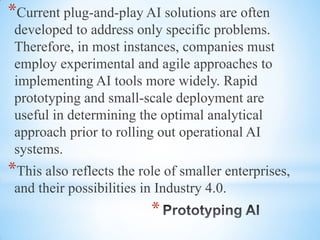 *
*Current plug-and-play AI solutions are often
developed to address only specific problems.
Therefore, in most instances, companies must
employ experimental and agile approaches to
implementing AI tools more widely. Rapid
prototyping and small-scale deployment are
useful in determining the optimal analytical
approach prior to rolling out operational AI
systems.
*This also reflects the role of smaller enterprises,
and their possibilities in Industry 4.0.
 