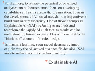 *
*Furthermore, to realize the potential of advanced
analytics, manufacturers must focus on developing
capabilities and skills across the organization. To assist
the development of AI-based models, it is imperative to
build trust and transparency. One of those attempts is
Explainable AI (XAI), referring to methods and
techniques that apply AI such that its results can be
understood by human experts. This is in contrast to the
“black box” element of model design.
*In machine learning, even model designers cannot
explain why the AI arrived at a specific decision. XAI
aims to make algorithms self-explanatory.
 