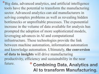 *
*Big data, advanced analytics, and artificial intelligence
tools have the potential to transform the manufacturing
sector. Advanced analytics can aid manufacturers in
solving complex problems as well as revealing hidden
bottlenecks or unprofitable processes. The exponential
increase in the volume of data available for analysis has
prompted the adoption of more sophisticated models,
leveraging advances in AI and computational
infrastructure. These technologies provide the link
between machine automation, information automation
and knowledge automation. Ultimately, the conversion
of data to insights will drive manufacturing
productivity, efficiency and sustainability in the near
future.
 