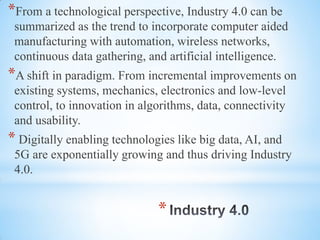 *
*From a technological perspective, Industry 4.0 can be
summarized as the trend to incorporate computer aided
manufacturing with automation, wireless networks,
continuous data gathering, and artificial intelligence.
*A shift in paradigm. From incremental improvements on
existing systems, mechanics, electronics and low-level
control, to innovation in algorithms, data, connectivity
and usability.
* Digitally enabling technologies like big data, AI, and
5G are exponentially growing and thus driving Industry
4.0.
 