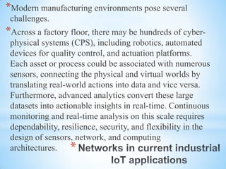 *
*Modern manufacturing environments pose several
challenges.
*Across a factory floor, there may be hundreds of cyber-
physical systems (CPS), including robotics, automated
devices for quality control, and actuation platforms.
Each asset or process could be associated with numerous
sensors, connecting the physical and virtual worlds by
translating real-world actions into data and vice versa.
Furthermore, advanced analytics convert these large
datasets into actionable insights in real-time. Continuous
monitoring and real-time analysis on this scale requires
dependability, resilience, security, and flexibility in the
design of sensors, network, and computing
architectures.
 