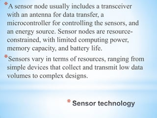 *
*A sensor node usually includes a transceiver
with an antenna for data transfer, a
microcontroller for controlling the sensors, and
an energy source. Sensor nodes are resource-
constrained, with limited computing power,
memory capacity, and battery life.
*Sensors vary in terms of resources, ranging from
simple devices that collect and transmit low data
volumes to complex designs.
 