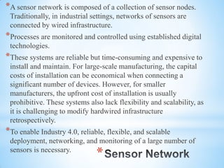 *
*A sensor network is composed of a collection of sensor nodes.
Traditionally, in industrial settings, networks of sensors are
connected by wired infrastructure.
*Processes are monitored and controlled using established digital
technologies.
*These systems are reliable but time-consuming and expensive to
install and maintain. For large-scale manufacturing, the capital
costs of installation can be economical when connecting a
significant number of devices. However, for smaller
manufacturers, the upfront cost of installation is usually
prohibitive. These systems also lack flexibility and scalability, as
it is challenging to modify hardwired infrastructure
retrospectively.
*To enable Industry 4.0, reliable, flexible, and scalable
deployment, networking, and monitoring of a large number of
sensors is necessary.
 