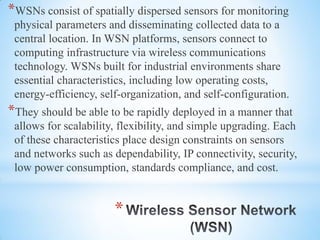 *
*WSNs consist of spatially dispersed sensors for monitoring
physical parameters and disseminating collected data to a
central location. In WSN platforms, sensors connect to
computing infrastructure via wireless communications
technology. WSNs built for industrial environments share
essential characteristics, including low operating costs,
energy-efficiency, self-organization, and self-configuration.
*They should be able to be rapidly deployed in a manner that
allows for scalability, flexibility, and simple upgrading. Each
of these characteristics place design constraints on sensors
and networks such as dependability, IP connectivity, security,
low power consumption, standards compliance, and cost.
 