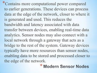 *
*Contains more computational power compared
to earlier generations. These devices can process
data at the edge of the network, closer to where it
is generated and used. This reduces the
bandwidth and latency associated with data
transfer between devices, enabling real-time data
analytics. Sensor nodes may also connect with a
local network through a gateway that acts as a
bridge to the rest of the system. Gateway devices
typically have more resources than sensor nodes,
enabling data to be stored and processed closer to
the edge of the network.
 
