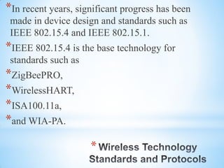 *
*In recent years, significant progress has been
made in device design and standards such as
IEEE 802.15.4 and IEEE 802.15.1.
*IEEE 802.15.4 is the base technology for
standards such as
*ZigBeePRO,
*WirelessHART,
*ISA100.11a,
*and WIA-PA.
 