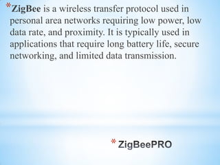 *
*ZigBee is a wireless transfer protocol used in
personal area networks requiring low power, low
data rate, and proximity. It is typically used in
applications that require long battery life, secure
networking, and limited data transmission.
 