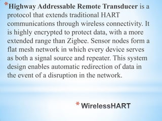 *
*Highway Addressable Remote Transducer is a
protocol that extends traditional HART
communications through wireless connectivity. It
is highly encrypted to protect data, with a more
extended range than Zigbee. Sensor nodes form a
flat mesh network in which every device serves
as both a signal source and repeater. This system
design enables automatic redirection of data in
the event of a disruption in the network.
 