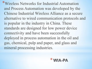*
*Wireless Networks for Industrial Automation
and Process Automation was developed by the
Chinese Industrial Wireless Alliance as a secure
alternative to wired communication protocols and
is popular in the industry in China. These
standards are designed for low power device
connectivity and have been successfully
deployed in process automation in the oil and
gas, chemical, pulp and paper, and glass and
mineral processing industries.
 