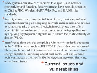 *
*WSN systems can also be vulnerable to disparities in network
connectivity and function. Security attacks have been documented
on ZigBeePRO, WirelessHART, WIA-PA, and ISA100.11a
standards.
*Security concerns are an essential issue for any business, and new
research is focussing on designing network architectures and devices
to combat security breaches. Blockchain technology also offers
potential for improving security in remote monitoring applications
by applying cryptographic algorithms to ensure the confidentiality of
data on WSNs.
*Interference from devices complying with other standards operating
in the 2.4GHz range, such as IEEE 802.11, have also been observed.
These problems lead to transmission errors and inefficiencies from
energy depletion, increasing operational costs. Post-deployment
tools continuously monitor WSNs by detecting network, firmware,
or hardware issues.
 