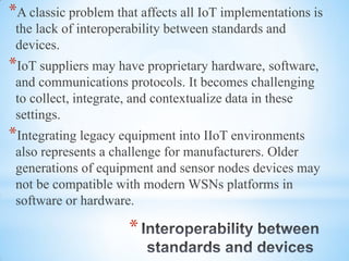 *
*A classic problem that affects all IoT implementations is
the lack of interoperability between standards and
devices.
*IoT suppliers may have proprietary hardware, software,
and communications protocols. It becomes challenging
to collect, integrate, and contextualize data in these
settings.
*Integrating legacy equipment into IIoT environments
also represents a challenge for manufacturers. Older
generations of equipment and sensor nodes devices may
not be compatible with modern WSNs platforms in
software or hardware.
 