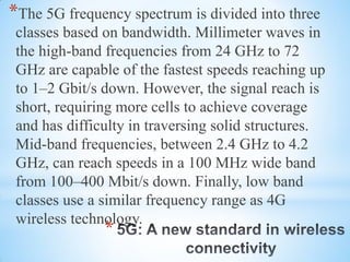 *
*The 5G frequency spectrum is divided into three
classes based on bandwidth. Millimeter waves in
the high-band frequencies from 24 GHz to 72
GHz are capable of the fastest speeds reaching up
to 1–2 Gbit/s down. However, the signal reach is
short, requiring more cells to achieve coverage
and has difficulty in traversing solid structures.
Mid-band frequencies, between 2.4 GHz to 4.2
GHz, can reach speeds in a 100 MHz wide band
from 100–400 Mbit/s down. Finally, low band
classes use a similar frequency range as 4G
wireless technology.
 