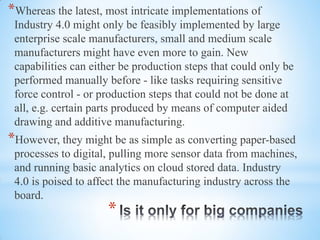 *
*Whereas the latest, most intricate implementations of
Industry 4.0 might only be feasibly implemented by large
enterprise scale manufacturers, small and medium scale
manufacturers might have even more to gain. New
capabilities can either be production steps that could only be
performed manually before - like tasks requiring sensitive
force control - or production steps that could not be done at
all, e.g. certain parts produced by means of computer aided
drawing and additive manufacturing.
*However, they might be as simple as converting paper-based
processes to digital, pulling more sensor data from machines,
and running basic analytics on cloud stored data. Industry
4.0 is poised to affect the manufacturing industry across the
board.
 