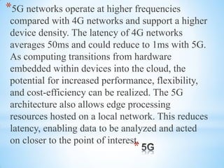 *
*5G networks operate at higher frequencies
compared with 4G networks and support a higher
device density. The latency of 4G networks
averages 50ms and could reduce to 1ms with 5G.
As computing transitions from hardware
embedded within devices into the cloud, the
potential for increased performance, flexibility,
and cost-efficiency can be realized. The 5G
architecture also allows edge processing
resources hosted on a local network. This reduces
latency, enabling data to be analyzed and acted
on closer to the point of interest.
 