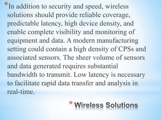 *
*In addition to security and speed, wireless
solutions should provide reliable coverage,
predictable latency, high device density, and
enable complete visibility and monitoring of
equipment and data. A modern manufacturing
setting could contain a high density of CPSs and
associated sensors. The sheer volume of sensors
and data generated requires substantial
bandwidth to transmit. Low latency is necessary
to facilitate rapid data transfer and analysis in
real-time.
 