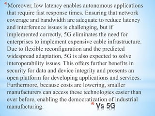 *
*Moreover, low latency enables autonomous applications
that require fast response times. Ensuring that network
coverage and bandwidth are adequate to reduce latency
and interference issues is challenging, but if
implemented correctly, 5G eliminates the need for
enterprises to implement expensive cable infrastructure.
Due to flexible reconfiguration and the predicted
widespread adaptation, 5G is also expected to solve
interoperability issues. This offers further benefits in
security for data and device integrity and presents an
open platform for developing applications and services.
Furthermore, because costs are lowering, smaller
manufacturers can access these technologies easier than
ever before, enabling the democratization of industrial
manufacturing.
 