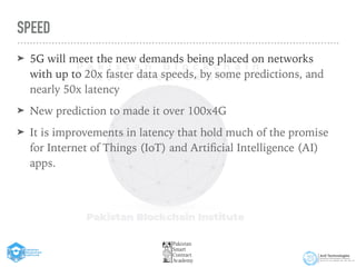 SPEED
➤ 5G will meet the new demands being placed on networks
with up to 20x faster data speeds, by some predictions, and
nearly 50x latency


➤ New prediction to made it over 100x4G


➤ It is improvements in latency that hold much of the promise
for Internet of Things (IoT) and Arti
fi
cial Intelligence (AI)
apps.
 