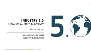 INDUSTRY 5.0
STRATEGIC ALLIANCE MEMBERSHIP
IBCSD LAB Ltd.
Michael Rada, HUMAN
INDUSTRY 5.0 FOUNDER
INDUSTRY 5.0 BUSINESS CENTER OF SUSTAINABLE DEVELOPMENT WWW.IBCSD.BIZ MICHAEL.RADA@IBCSD.BIZ +420-728 492 512 1
 