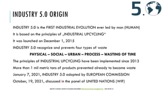 INDUSTRY 5.0 ORIGIN
INDUSTRY 5.0 is the FIRST INDUSTRIAL EVOLUTION ever led by man (HUMAN)
It is based on the principles of „INDUSTRIAL UPCYCLING“
It was launched on December 1, 2015
INDUSTRY 5.0 recognize and prevents four types of waste
PHYSICAL – SOCIAL – URBAN – PROCESS – WASTING OF TIME
The principles of INDUSTRIAL UPCYCLING have been implemented since 2013
More than 1 mil metric tons of products prevented already to become waste
January 7, 2021, INDUSTRY 5.0 adopted by EUROPEAN COMMISSION
October, 19, 2021, discussed in the panel of UNITED NATIONS (WIF)
INDUSTRY 5.0 BUSINESS CENTER OF SUSTAINABLE DEVELOPMENT WWW.IBCSD.BIZ MICHAEL.RADA@IBCSD.BIZ +420-728 492 512
 