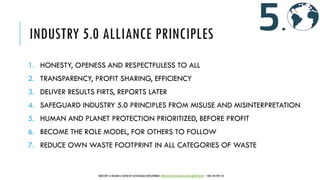 INDUSTRY 5.0 ALLIANCE PRINCIPLES
1. HONESTY, OPENESS AND RESPECTFULESS TO ALL
2. TRANSPARENCY, PROFIT SHARING, EFFICIENCY
3. DELIVER RESULTS FIRTS, REPORTS LATER
4. SAFEGUARD INDUSTRY 5.0 PRINCIPLES FROM MISUSE AND MISINTERPRETATION
5. HUMAN AND PLANET PROTECTION PRIORITIZED, BEFORE PROFIT
6. BECOME THE ROLE MODEL, FOR OTHERS TO FOLLOW
7. REDUCE OWN WASTE FOOTPRINT IN ALL CATEGORIES OF WASTE
INDUSTRY 5.0 BUSINESS CENTER OF SUSTAINABLE DEVELOPMENT WWW.IBCSD.BIZ MICHAEL.RADA@IBCSD.BIZ +420-728 492 512
 