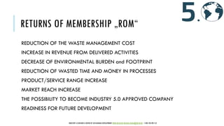 RETURNS OF MEMBERSHIP „ROM“
REDUCTION OF THE WASTE MANAGEMENT COST
INCREASE IN REVENUE FROM DELIVERED ACTIVITIES
DECREASE OF ENVIRONMENTAL BURDEN and FOOTPRINT
REDUCTION OF WASTED TIME AND MONEY IN PROCESSES
PRODUCT/SERVICE RANGE INCREASE
MARKET REACH INCREASE
THE POSSIBILITY TO BECOME INDUSTRY 5.0 APPROVED COMPANY
READINESS FOR FUTURE DEVELOPMENT
INDUSTRY 5.0 BUSINESS CENTER OF SUSTAINABLE DEVELOPMENT WWW.IBCSD.BIZ MICHAEL.RADA@IBCSD.BIZ +420-728 492 512
 