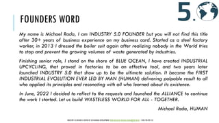 FOUNDERS WORD
My name is Michael Rada, I am INDUSTRY 5.0 FOUNDER but you will not find this title
after 30+ years of business experience on my business card. Started as a steel factory
worker, in 2013 I dressed the boiler suit again after realizing nobody in the World tries
to stop and prevent the growing volumes of waste generated by industries.
Finishing senior role, I stand on the shore of BLUE OCEAN, I have created INDUSTRIAL
UPCYCLING, that proved in factories to be an effective tool, and two years later
launched INDUSTRY 5.0 that show up to be the ultimate solution. It became the FIRST
INDUSTRIAL EVOLUTION EVER LED BY MAN (HUMAN) delivering palpable result to all
who applied its principles and resonating with all who learned about its existence.
In June, 2022 I decided to reflect to the requests and launched the ALLIANCE to continue
the work I started. Let us build WASTELESS WORLD FOR ALL - TOGETHER.
Michael Rada, HUMAN
INDUSTRY 5.0 BUSINESS CENTER OF SUSTAINABLE DEVELOPMENT WWW.IBCSD.BIZ MICHAEL.RADA@IBCSD.BIZ +420-728 492 512
 
