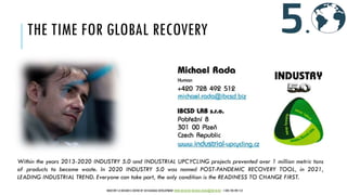 THE TIME FOR GLOBAL RECOVERY
Within the years 2013-2020 INDUSTRY 5.0 and INDUSTRIAL UPCYCLING projects prevented over 1 million metric tons
of products to become waste. In 2020 INDUSTRY 5.0 was named POST-PANDEMIC RECOVERY TOOL, in 2021,
LEADING INDUSTRIAL TREND. Everyone can take part, the only condition is the READINESS TO CHANGE FIRST.
INDUSTRY 5.0 BUSINESS CENTER OF SUSTAINABLE DEVELOPMENT WWW.IBCSD.BIZ MICHAEL.RADA@IBCSD.BIZ +420-728 492 512
 