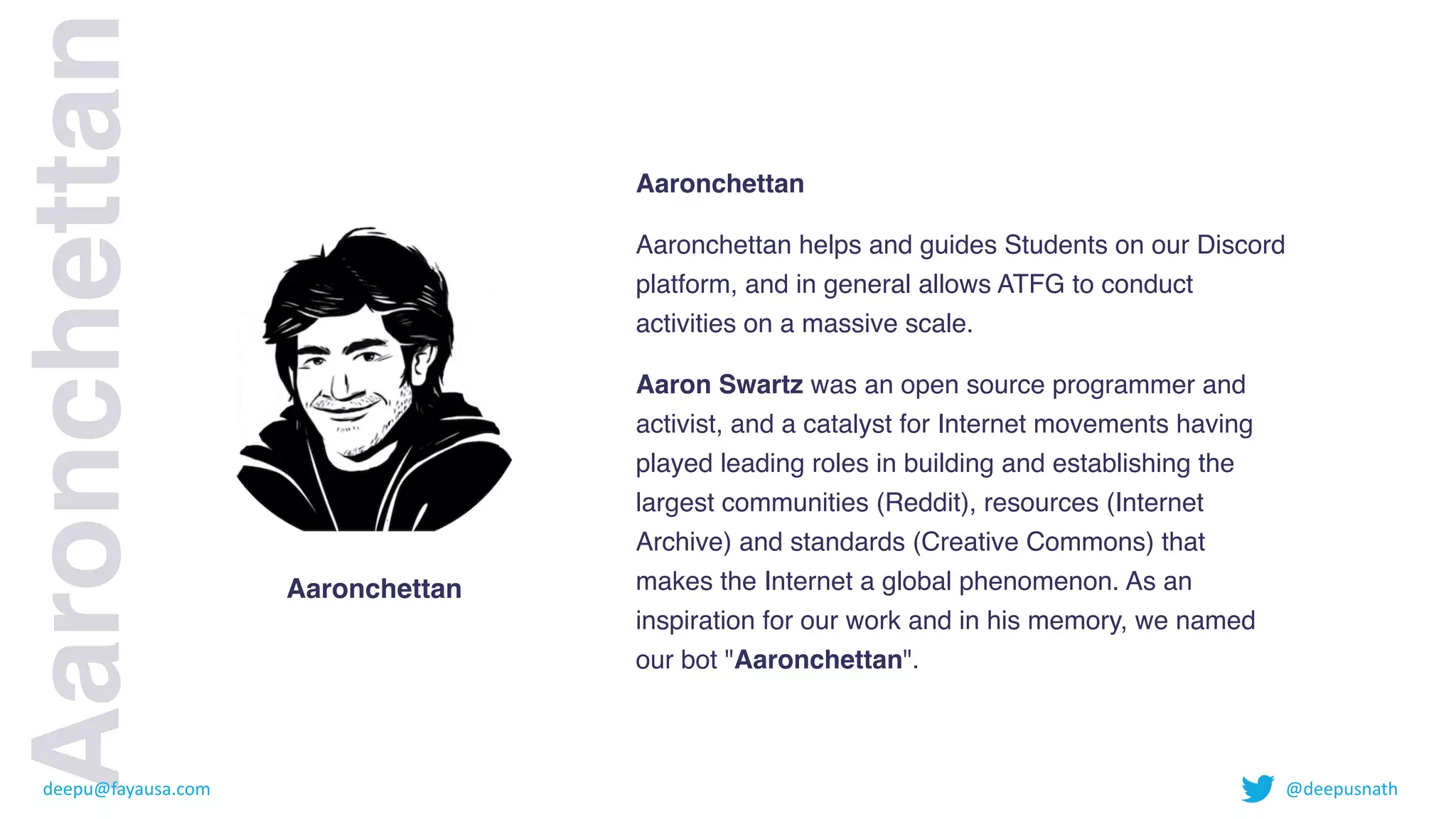 Aaronchettan
 

Aaronchettan helps and guides Students on our Discord
platform, and in general allows ATFG to conduct
activities on a massive scale
.

Aaron Swartz was an open source programmer and
activist, and a catalyst for Internet movements having
played leading roles in building and establishing the
largest communities (Reddit), resources (Internet
Archive) and standards (Creative Commons) that
makes the Internet a global phenomenon. As an
inspiration for our work and in his memory, we named
our bot "Aaronchettan".
Aaronchettan
Aaronchettan
deepu@fayausa.com @deepusnath
 