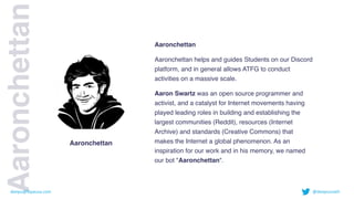 Aaronchettan
 

Aaronchettan helps and guides Students on our Discord
platform, and in general allows ATFG to conduct
activities on a massive scale
.

Aaron Swartz was an open source programmer and
activist, and a catalyst for Internet movements having
played leading roles in building and establishing the
largest communities (Reddit), resources (Internet
Archive) and standards (Creative Commons) that
makes the Internet a global phenomenon. As an
inspiration for our work and in his memory, we named
our bot "Aaronchettan".
Aaronchettan
Aaronchettan
deepu@fayausa.com @deepusnath
 
