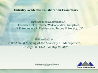 Industry Academia Collaboration Framework
Parasuram Balasubramanian,
Founder & CEO, Theme Work Analytics, Bangalore
& Entrepreneur in Residence at Purdue University, USA
balasubp@gmail.com
Delivered at the
2009 Annual Meeting of the Academy of Management,
Chicago, IL USA on Aug 10, 2009
 