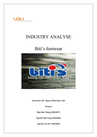 INDUSTRY ANALYSE
Biti’s footwear
Instructor: Dr. Nguyen Pham Duy Anh
Group 4
Đậu Đức Thăng (10622037)
Nguyễn Phú Vang (10622046)
Nguyễn Trà My (10622026)
 