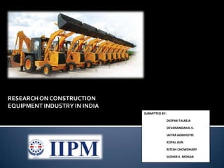 RESEARCH ON CONSTRUCTION EQUIPMENT INDUSTRY IN INDIA SUBMITTED BY: 	DEEPAK TALREJA 	DEVANANDAN K.V. 	JAITRA AGNIHOTRI 	KOPAL JAIN 	RITESH CHOWDHARY 	SUDHIR K. MOHAN 