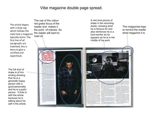 The article begins with a drop cap which follows the style how a magazine typically starts. The first line of all paragraphs are indented, this is done to give a certified and expertlook. The use of the colour red grabs focus of the reader and  makes it the point  of interest. So the reader will want to read on. The magazines logo to remind the reader what magazine it is. A mid shot picture of drake in the recording studio, showing what he is famous for and also reinforces he is a hard worker as he appears as he is in the middle of his work. The full shot of drake is of him smiling showing that he is a generally happy person with a good personality and he is a joyful person.  It links in with the article because he is talking about his self in the article. Vibe magazine double page spread. 