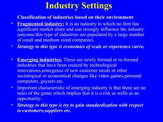 Industry Settings
  Classification of industries based on their environment
• Fragmented industry: It is an industry in which no firm has
  significant market share and can strongly influence the industry
  outcome.this type of industries are populated by a large number
  of small and medium sized companies.
• Strategy to this type is economies of scale or experience curve.

• Emerging industries: These are newly formed or re-formed
  industries that have been created by technological
  innovations,emergence of new customer needs or other
  sociological or economical changes like video games,personal
  computers, geysers etc.
• Important characteristic of emerging industry is that there are no
  rules of the game which implies that it is a risk as wells as an
  opportunity.
• Strategy to this type is try to gain standardization with respect
  to customers,suppliers etc.
 